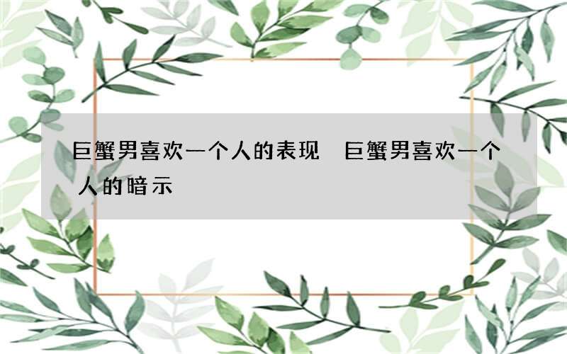 巨蟹男喜欢一个人的表现 巨蟹男喜欢一个人的暗示